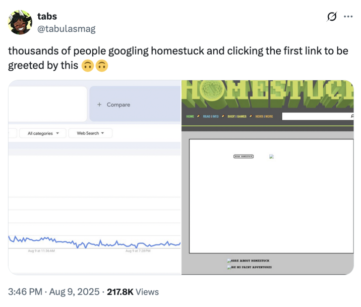August 9th, 2025 tweet by @tabulasmag tabs @tabulasmag ... thousands of people googling homestuck and clicking the first link to be greeted by this HOMESTUCE + Compare HOME READ | INFO SHOP | GAMES NEWS | MORE C All categories ▾ Web Search▾ Aug 9 at 11:36 AM Aug 9 at 7:28 PM 3:46 PM ⚫ Aug 9, 2025 217.8K Views READ HOMESTUCK MORE ABOUT HOMESTUCK JRE MS PAINT ADVENTURES
