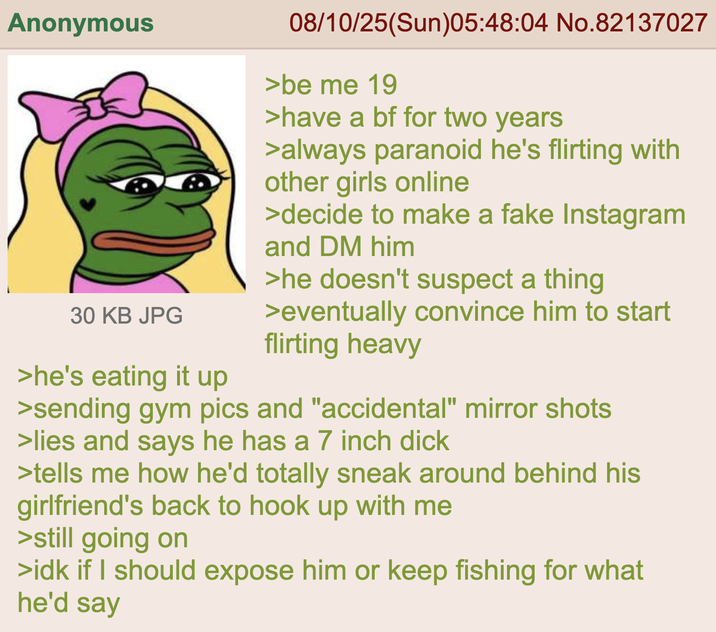 Anonymous 30 KB JPG >he's eating it up 08/10/25(Sun)05:48:04 No.82137027 >be me 19 >have a bf for two years >always paranoid he's flirting with other girls online >decide to make a fake Instagram and DM him >he doesn't suspect a thing >eventually convince him to start flirting heavy >sending gym pics and "accidental" mirror shots >lies and says he has a 7 inch d--- >tells me how he'd totally sneak around behind his girlfriend's back to hook up with me >still going on >idk if I should expose him or keep fishing for what he'd say