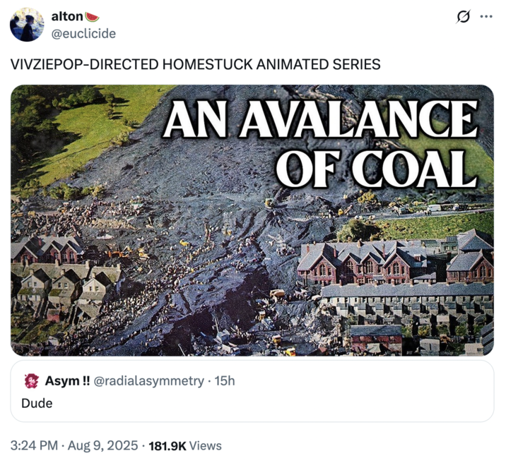 August 9th, 2025 tweet by @euclicide alton @euclicide VIVZIEPOP-DIRECTED HOMESTUCK ANIMATED SERIES AN AVALANCE OF COAL Asym!! @radialasymmetry • 15h Dude . 3:24 PM ⚫ Aug 9, 2025 181.9K Views ...