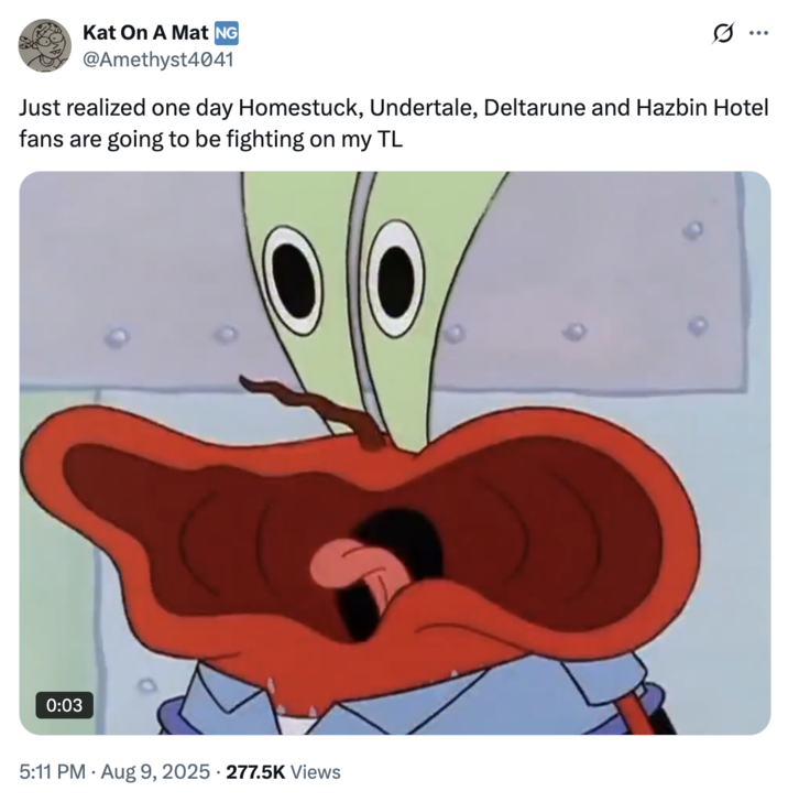 August 9th, 2025 tweet by @Amethyst4041 Kat On A Mat NG @Amethyst4041 ... Just realized one day Homestuck, Undertale, Deltarune and Hazbin Hotel fans are going to be fighting on my TL 0:03 5:11 PM - Aug 9, 2025 277.5K Views