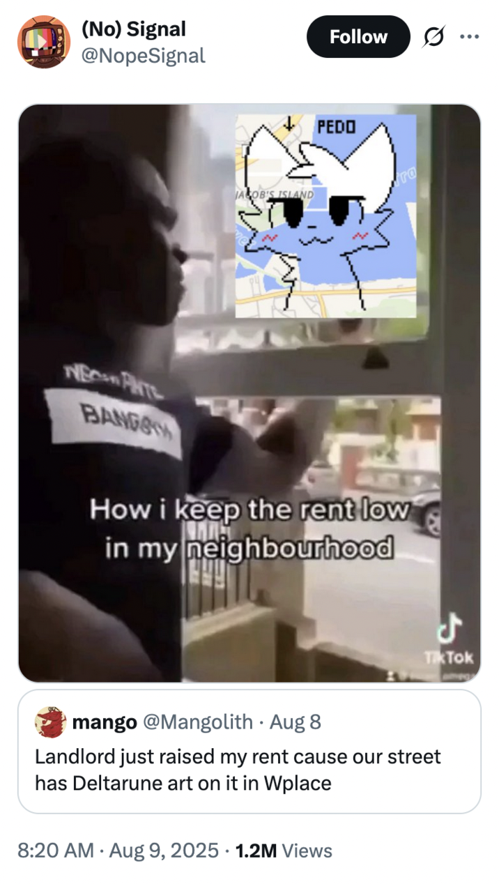 August 9th, 2025 tweet by @NopeSignal X user @NopeSignal posted an image of the "Boykisser":https://knowyourmeme.com/memes/oooooo-you-like-boys-ur-a-boykisser cat in response to a tweet that read, "Landlord just raised my rent cause our street has Deltarune art on it in Wplace."