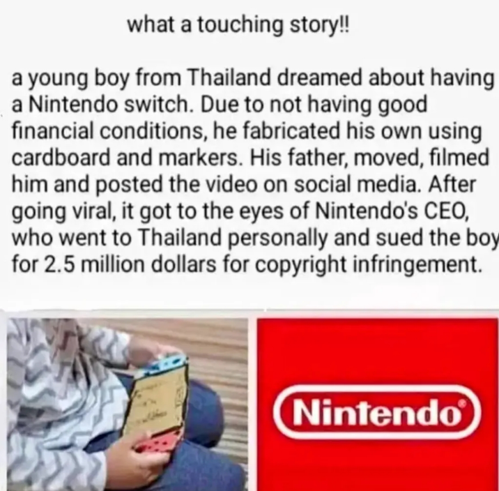 what a touching story!! a young boy from Thailand dreamed about having a Nintendo switch. Due to not having good financial conditions, he fabricated his own using cardboard and markers. His father, moved, filmed him and posted the video on social media. After going viral, it got to the eyes of Nintendo's CEO, who went to Thailand personally and sued the boy for 2.5 million dollars for copyright infringement. Nintendo