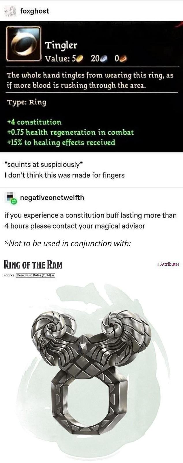 foxghost Tingler Value: 5 200 0 The whole hand tingles from wearing this ring, as if more blood is rushing through the area. Type: Ring +4 constitution +0.75 health regeneration in combat +15% to healing effects received *squints at suspiciously* I don't think this was made for fingers negativeonetwelfth if you experience a constitution buff lasting more than 4 hours please contact your magical advisor *Not to be used in conjunction with: RING OF THE RAM Source: Free Basic Rules (2014) Attributes
