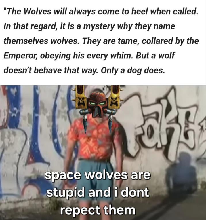 "The Wolves will always come to heel when called. In that regard, it is a mystery why they name themselves wolves. They are tame, collared by the Emperor, obeying his every whim. But a wolf doesn't behave that way. Only a dog does. space wolves are stupid and i dont repect them