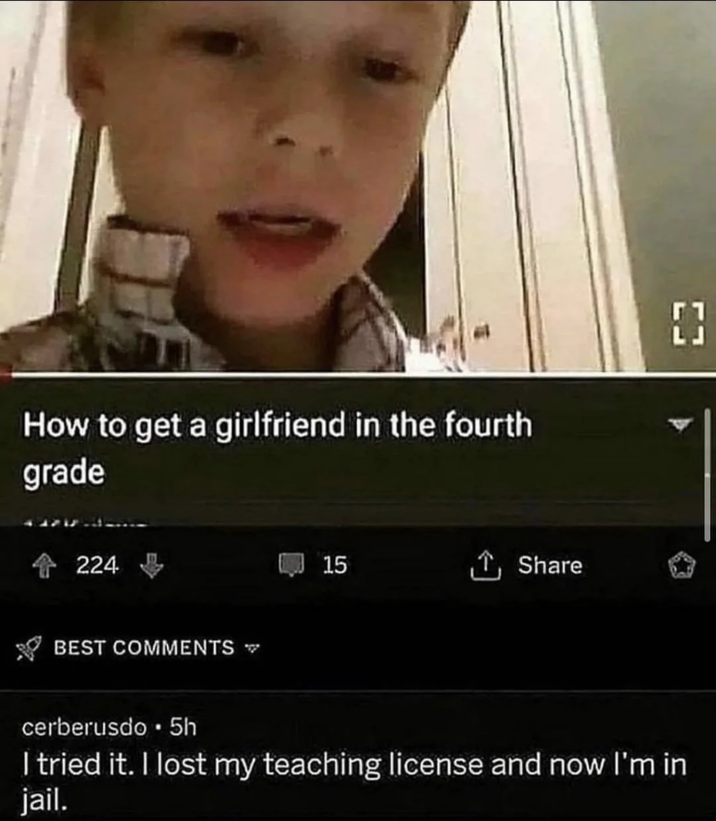 How to get a girlfriend in the fourth grade 4224 BEST COMMENTS 15 Share LJ ΕΞ cerberusdo. 5h I tried it. I lost my teaching license and now I'm in jail.