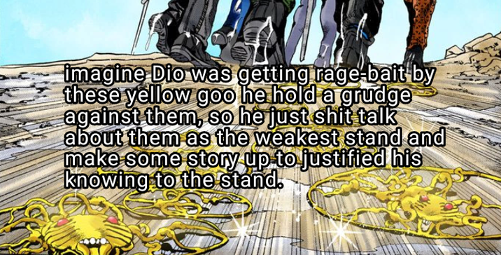 imagine Dio was getting rage-bait by these yellow goo he hold a grudge against them, so he just s--- talk about them as the weakest stand and make some story up to justified his knowing to the stand.
