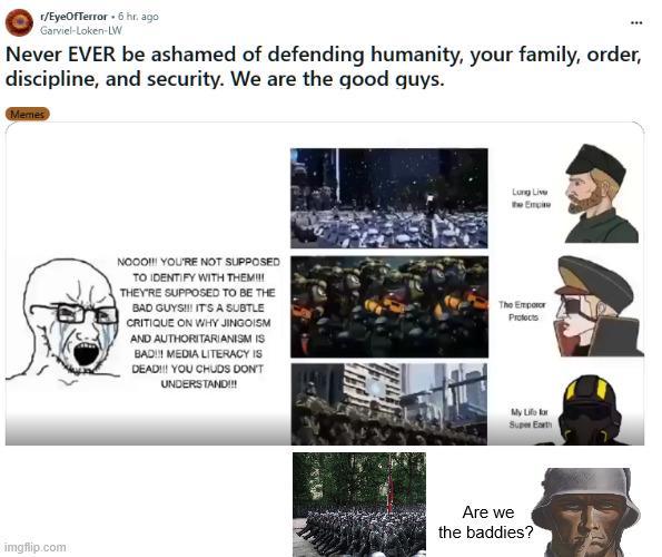 r/EyeOfTerror 6 hr. ago Garviel-Loken-LW Never EVER be ashamed of defending humanity, your family, order, discipline, and security. We are the good guys. Memes imgflip.com Long Live the Empire NOOO!!! YOU'RE NOT SUPPOSED TO IDENTIFY WITH THEM!!! THEY'RE SUPPOSED TO BE THE BAD GUYS!!! IT'S A SUBTLE CRITIQUE ON WHY JINGOISM AND AUTHORITARIANISM IS BAD!!! MEDIA LITERACY IS DEAD!!! YOU CHUDS DON'T UNDERSTAND!!! The Emperor Protects My Life for Super Earth Are we the baddies?