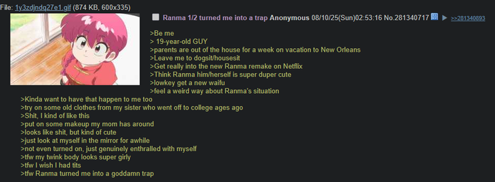 File: 1y3zdjndq27e1.gif (874 KB, 600x335) Ranma 1/2 turned me into a trap Anonymous 08/10/25(Sun)02:53:16 No.281340717 >>281340893 >Be me > 19-year-old GUY >parents are out of the house for a week on vacation to New Orleans >Leave me to dogsit/housesit >Get really into the new Ranma remake on Netflix >Kinda want to have that happen to me too >Think Ranma him/herself is super duper cute >lowkey get a new waifu >feel a weird way about Ranma's situation >try on some old clothes from my sister who went off to college ages ago >S---, I kind of like this >put on some makeup my mom has around >looks like s---, but kind of cute >just look at myself in the mirror for awhile >not even turned on, just genuinely enthralled with myself >tfw my twink body looks super girly >tfw I wish I had t--- >tfw Ranma turned me into a goddamn trap