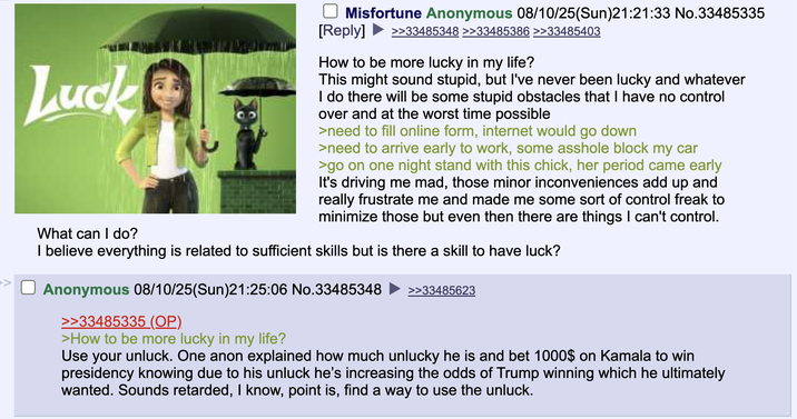 Luck What can I do? Misfortune Anonymous 08/10/25(Sun)21:21:33 No.33485335 [Reply] >>33485348 >>33485386 >>33485403 How to be more lucky in my life? This might sound stupid, but I've never been lucky and whatever I do there will be some stupid obstacles that I have no control over and at the worst time possible >need to fill online form, internet would go down >need to arrive early to work, some a------ block my car >go on one night stand with this chick, her period came early It's driving me mad, those minor inconveniences add up and really frustrate me and made me some sort of control freak to minimize those but even then there are things I can't control. I believe everything is related to sufficient skills but is there a skill to have luck? Anonymous 08/10/25(Sun)21:25:06 No.33485348 >>33485335 (OP). >How to be more lucky in my life? >>33485623 Use your unluck. One anon explained how much unlucky he is and bet 1000$ on Kamala to win presidency knowing due to his unluck he's increasing the odds of Trump winning which he ultimately wanted. Sounds retarded, I know, point is, find a way to use the unluck.