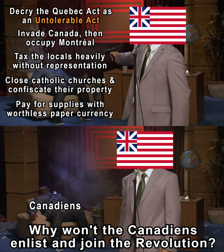Decry the Quebec Act as an Untolerable Act Invade Canada, then Occupy Montréal Tax the locals heavily without representation Close catholic churches & confiscate their property Pay for supplies with worthless paper currency ZIK Canadiens Why won't the Canadiens enlist and join the Revolution?