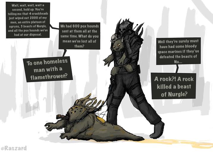 Wait, wait, wait, wait a second, hold up. You're telling me that 4 crackheads just wiped out 2000 of my men, an entire platoon of ogryns, 3 beasts of Nurgle, and all the pox hounds we've had at our disposal. We had 600 pox hounds sent at them all at the same time. What do you mean we've lost all of them? To one homeless man with a flamethrower? Well they're surely must have had some bloody space marines if they've defeated the beasts of Nu.... @Raszard A rock?! A rock killed a beast of Nurgle?