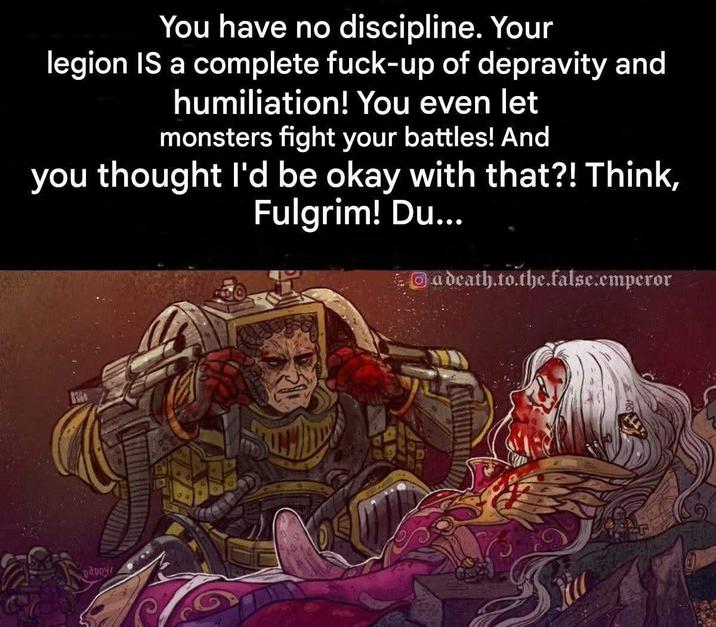 You have no discipline. Your legion IS a complete f----up of depravity and humiliation! You even let monsters fight your battles! And you thought I'd be okay with that?! Think, Fulgrim! Du... adeath.to.the.false.emperor DADDY!
