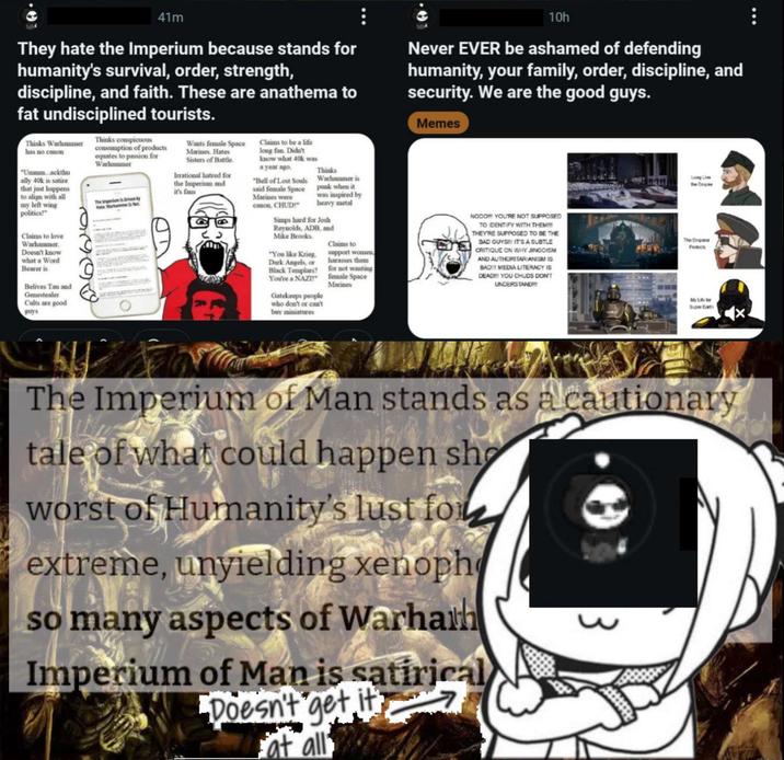 54 41m They hate the Imperium because stands for humanity's survival, order, strength, discipline, and faith. These are anathema to fat undisciplined tourists. Thinks Warhammer has no canon "Ummm...ackthu ally 40k is satire that just happens to align with all my left wing politics!" Claims to love Warhammer. Doesn't know what a Word Bearer is Belives Tau and Genestealer Cults are good guys Thinks conspicuous consumption of products equates to passion for Warhammer Wants female Space Marines. Hates Sisters of Battle. Irrational hatred for the Imperium and it's fans Claims to be a life long fan. Didn't know what 40k was a year ago. "Bell of Lost Souls said female Space Marines were canon, CHUD!" Thinks Warhammer is punk when it was inspired by heavy metal Simps hard for Josh Reynolds, ADB, and Mike Brooks "You like Krieg, Dark Angels, or Black Templars? You're a NAZI Gatekeeps people who don't or can't buy miniatures Claims to support women harasses them for not wanting female Space Marines 10h Never EVER be ashamed of defending humanity, your family, order, discipline, and security. We are the good guys. Memes NOOD YOU'RE NOT SUPPOSED TO IDENTIFY WITH THEM!!! THEY'RE SUPPOSED TO BE THE BAD GUYS! IT'S A SUBTLE CRITIQUE ON WHY JINGOISM AND AUTHORITARIANISM IS BAD!!! MEDIA LITERACY IS DEAD!!! YOU CHUDS DON'T UNDERSTAND!!! Long Live The Empi The Emperor Super Earth The Imperium of Man stands as a cautionary tale of what could happen sho worst of Humanity's lust for extreme, unyielding xenoph so many aspects of Warhath Imperium of Man is satirical Doesn't get it at all