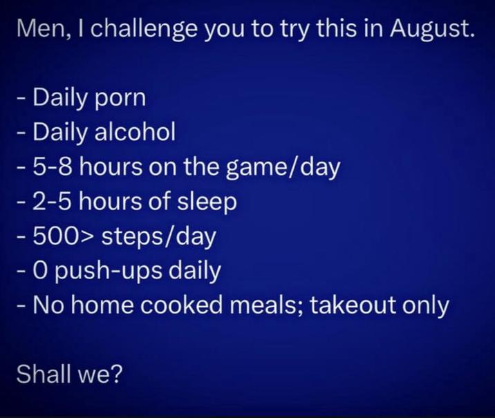 Men, I challenge you to try this in August. - Daily p--- - Daily alcohol - 5-8 hours on the game/day - 2-5 hours of sleep - 500> steps/day - O push-ups daily - No home cooked meals; takeout only Shall we?