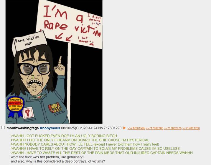 Rare victim Hat I didn't deserve I'm a R--- victim KK I Got R----. WARSAW RAFE VICTIM OF THE YEAR AWARD mouthwashingfags Anonymous 08/10/25(Sun)20:44:24 No.717801290 >>717801585 >>717802365 >>717802475 >>717803280 >WAHH I GOT F----- EVEN DOE I'M AN UGLY BORING BITCH >WAHHH I HID THE ONLY FIREARM ON BOARD THE SHIP CAUSE I'M HYSTERICAL >WAHH NOBODY CARES ABOUT HOW I LE FEEL (except I never told them how I really feel) >WAHHH I HAVE TO RELY ON THE GAY CAPTAIN TO SOLVE MY PROBLEMS CAUSE I'M SO USELESS >WAHH I HAVE TO WASTE ALL THE REST OF THE PAIN MEDS THAT OUR INJURED CAPTAIN NEEDS WAHHH what the f--- was her problem, like genuinely? and also, why is this considered a deep portrayal of victims?