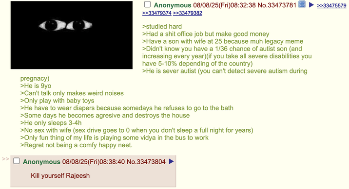 >> pregnacy) >He is 9yo >Can't talk only makes weird noises >Only play with baby toys Anonymous 08/08/25(Fri)08:32:38 No.33473781 >>33479374 >>33479382 >studied hard >Had a s--- office job but make good money >Have a son with wife at 25 because muh legacy meme >Didn't know you have a 1/36 chance of autist son (and increasing every year)(if you take all severe disabilities you have 5-10% depending of the country) >He is sever autist (you can't detect severe autism during >He have to wear diapers because somedays he refuses to go to the bath >Some days he becomes agresive and destroys the house >He only sleeps 3-4h >No sex with wife (sex drive goes to 0 when you don't sleep a full night for years) >Only fun thing of my life is playing some vidya in the bus to work >Regret not being a comfy happy neet. Anonymous 08/08/25(Fri)08:38:40 No.33473804 Kill yourself Rajeesh >>33475579