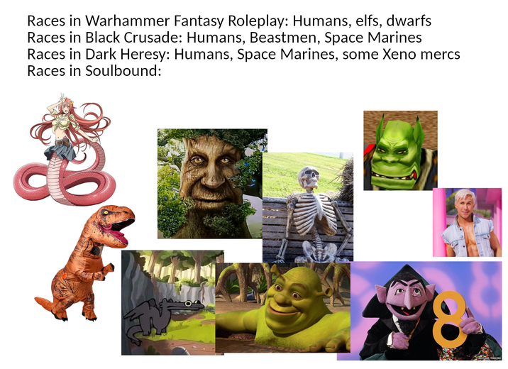 Races in Warhammer Fantasy Roleplay: Humans, elfs, dwarfs Races in Black Crusade: Humans, Beastmen, Space Marines Races in Dark Heresy: Humans, Space Marines, some Xeno mercs Races in Soulbound: RICHARD TERMINE