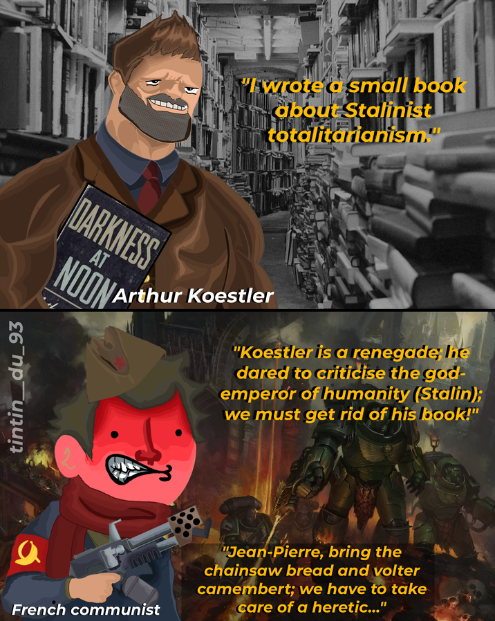 tintin_du_93 LAW CRIME "I wrote a small book about Stalinist totalitarianism." DARKNESS AT NOON Arthur Koestler "Koestler is a renegade; lie dared to criticise the god- emperor of humanity (Stalin); we must get rid of his book!" ԼՈՈՈՈՈՆ French communist "Jean-Pierre, bring the chainsaw bread and volter camembert; we have to take care of a heretic..."