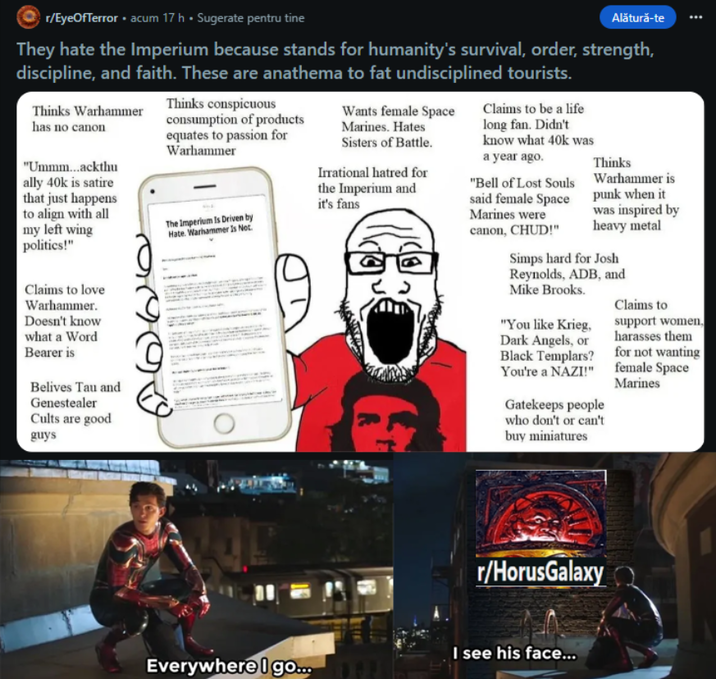 r/EyeOfTerror. acum 17 h ⚫ Sugerate pentru tine • Alătură-te They hate the Imperium because stands for humanity's survival, order, strength, discipline, and faith. These are anathema to fat undisciplined tourists. Thinks Warhammer has no canon "Ummm...ackthu ally 40k is satire that just happens to align with all my left wing politics!" Claims to love Warhammer. Doesn't know what a Word Bearer is Belives Tau and Genestealer Cults are good guys Thinks conspicuous consumption of products equates to passion for Warhammer The Imperium Is Driven by Hate. Warhammer Is Not Wants female Space Marines. Hates Sisters of Battle. Irrational hatred for the Imperium and it's fans Claims to be a life long fan. Didn't know what 40k was a year ago. "Bell of Lost Souls said female Space Marines were canon, CHUD!" Thinks Warhammer is punk when it was inspired by heavy metal Simps hard for Josh Reynolds, ADB, and Mike Brooks. "You like Krieg, Dark Angels, or Black Templars? You're a NAZI!" Gatekeeps people who don't or can't buy miniatures Claims to support women, harasses them for not wanting female Space Marines Everywhere I go.... r/HorusGalaxy I see his face...