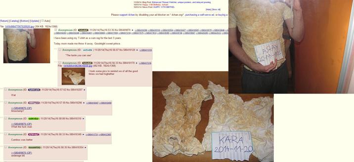 [Return] [Catalog] [Bottom] [Update] [ Auto] File: 1416498477957020920.jpg (394 KB, 1824x1368) 11/09/14 Blog Post: Enhanced Thread Watcher, unique posters, and delayed pruning 10/01/14 Happy 11th Birthday, 4chan! 10/01/14 News Post: HAPPY 11TH BIRTHD- [Hide] [Show All] Please support 4chan by disabling your ad blocker on *4chan.org/*, purchasing a self-serve ad, or buying a Anonymous (ID: 9xOndido) 11/20/14(Thu)16:53:35 No.580409870 >>580410296 >>580410310 >>580410354 >>580410427 >>580410505 >>580410578 >>580410646 >>5 >>>580416293 >>580416348 >>580416401 >>580416909 >>580417059 >>580417216 >>580417575 >>580417814 >>580418385 >>580418746 >>580419947 >>580420283 >>580422512 >>5804 I have been using my T-shirt as a c-- rag for the last 3 years. Today mom made me throw it away. Goodnight sweet prince. >> Anonymous (ID: OA/S+dSk) 11/20/14(Thu)16:56:07 No.580410120 >>580411319 "The taste you can see" >> Anonymous (ID: 9xOndido) 11/20/14(Thu)16:56:33 No.580410170 >>580417216 File: 1416495418639616830.jpg (482 KB, 1824x1368) I took some pics to remind we of all the good times we had toghether »Anonymous (ID: SYRNCYDh) 11/20/14(Thu)16:57:02 No.580410207 ► Wat »Anonymous (ID: WBPgqZZI) 11/20/14(Thu)16:57:59 No. 580410296 >>580410447 >>580410458 >>580409870 (OP) timestamp? »Anonymous (ID: ea8K+Bzu) 11/20/14(Thu)16:58:08 No. 580410310 ► >>580409870 (OP) What the f--- man »Anonymous (ID: AZW+ciyZ) 11/20/14(Thu)16:58:33 No.580410349 >>580411731 >>580412365 Cumbox was better. >>Anonymous (ID: hwwmHTH2) 11/20/14(Thu)16:58:35 No.580410354 ► KARA 2014-11-20 >>580409870 (OP) underage b& ASIAY QC-N-MOS