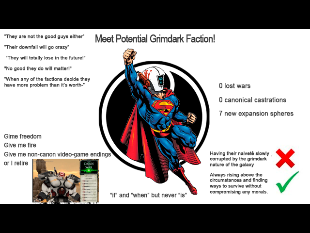 "They are not the good guys either" "Their downfall will go crazy" "They will totally lose in the future!" "No good they do will matter!" "When any of the factions decide they have more problem than it's worth-" Meet Potential Grimdark Faction! Gime freedom Give me fire Give me non-canon video-game endings or I retire DAWN O lost wars O canonical castrations 7 new expansion spheres "if" and "when" but never "is" Having their naiveté slowly corrupted by the grimdark nature of the galaxy Always rising above the circumstances and finding ways to survive without compromising any morals.