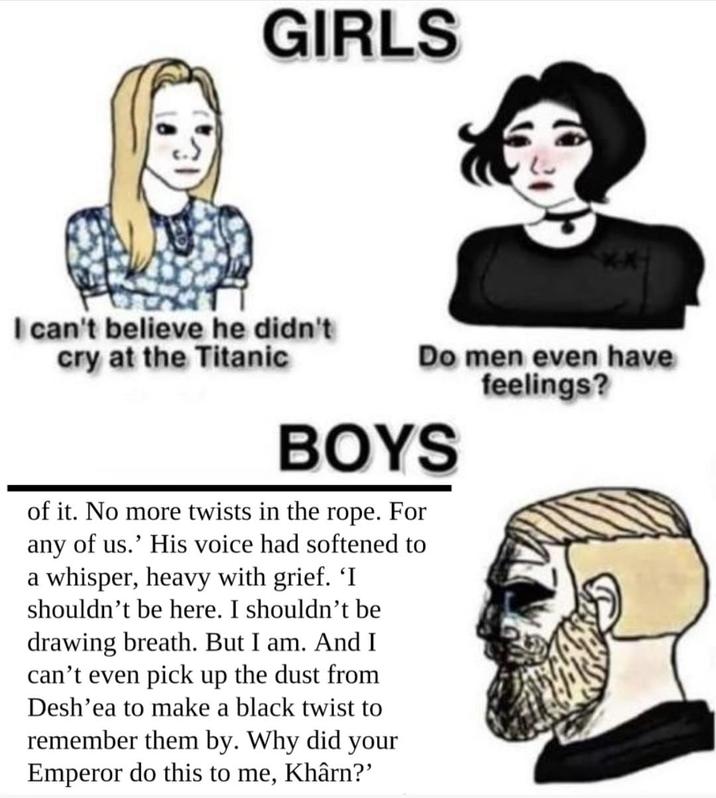 GIRLS I can't believe he didn't cry at the Titanic Do men even have feelings? BOYS of it. No more twists in the rope. For any of us.' His voice had softened to a whisper, heavy with grief. 'I shouldn't be here. I shouldn't be drawing breath. But I am. And I can't even pick up the dust from Desh'ea to make a black twist to remember them by. Why did your Emperor do this to me, Khârn?'