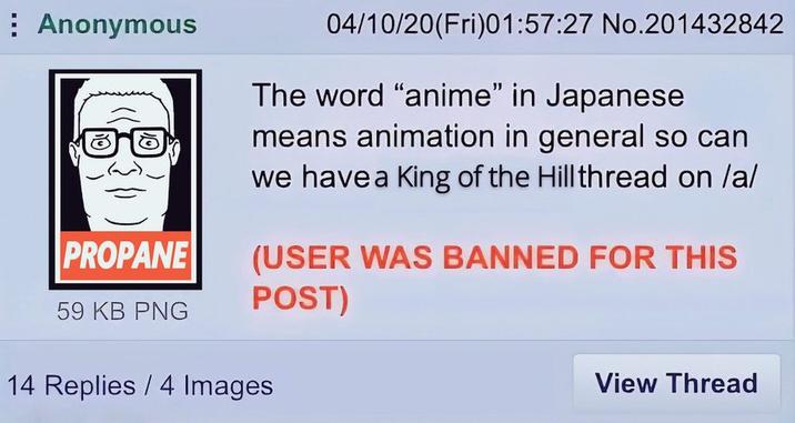 Anonymous PROPANE 59 KB PNG 04/10/20(Fri)01:57:27 No.201432842 The word "anime" in Japanese means animation in general so can we have a King of the Hillthread on /a/ (USER WAS BANNED FOR THIS POST) 14 Replies 4 Images View Thread