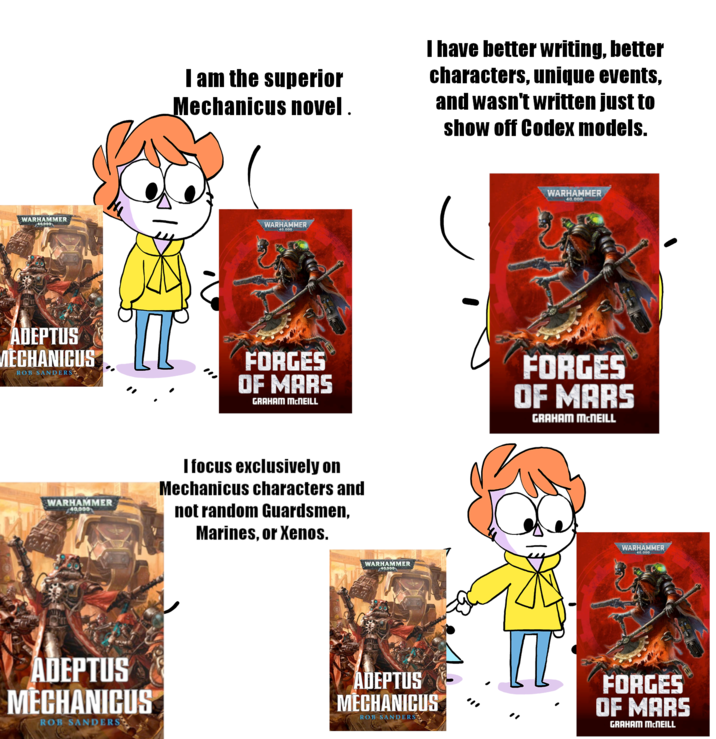 I am the superior Mechanicus novel. I have better writing, better characters, unique events, and wasn't written just to show off Codex models. WARHAMMER 40,000 WARHAMMER 40.000 ADEPTUS MECHANICUS ROB SANDERS FORGES OF MARS GRAHAM MCNEILL WARHAMMER 40,000 I focus exclusively on Mechanicus characters and not random Guardsmen, Marines, or Xenos. WARHAMMER 40.000 FORGES OF MARS GRAHAM MCNEILL WARHAMMER 40,000 WARHAMMER 40.000 ADEPTUS MECHANICUS ROB SANDERS ADEPTUS MECHANICUS ROB SANDERS FORGES OF MARS GRAHAM MCNEILL