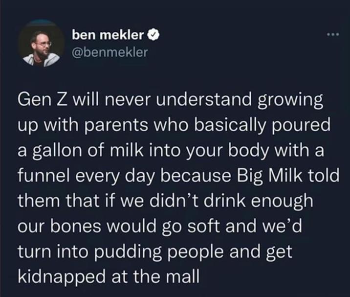 ben mekler @benmekler Gen Z will never understand growing up with parents who basically poured a gallon of milk into your body with a funnel every day because Big Milk told them that if we didn't drink enough our bones would go soft and we'd turn into pudding people and get kidnapped at the mall