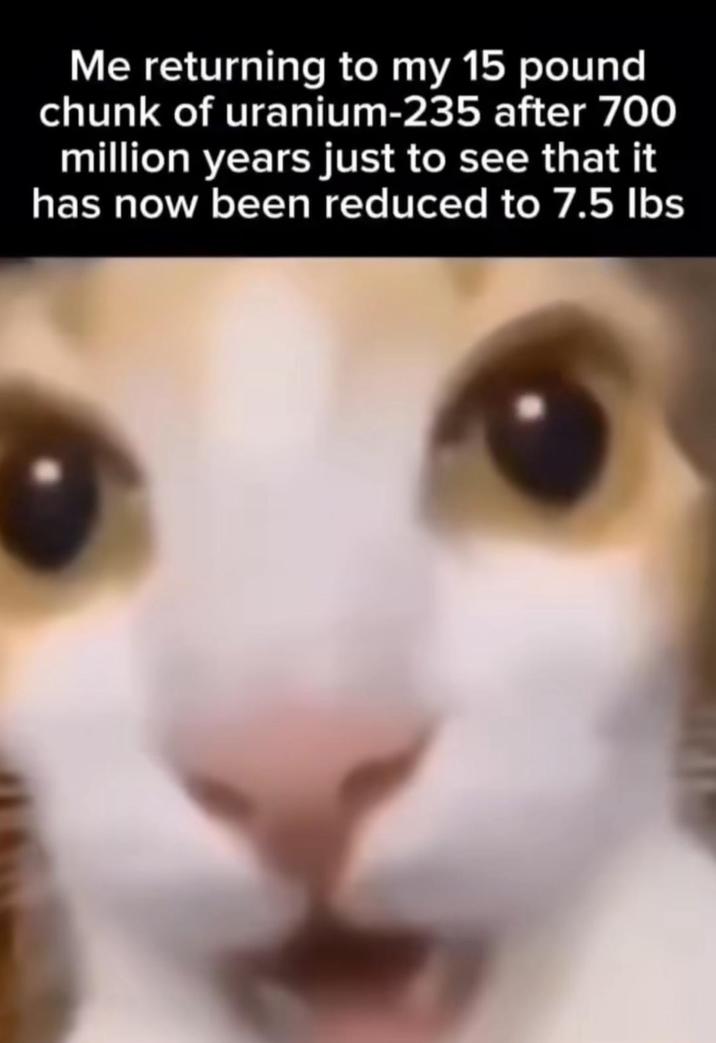 Me returning to my 15 pound chunk of uranium-235 after 700 million years just to see that it has now been reduced to 7.5 lbs
