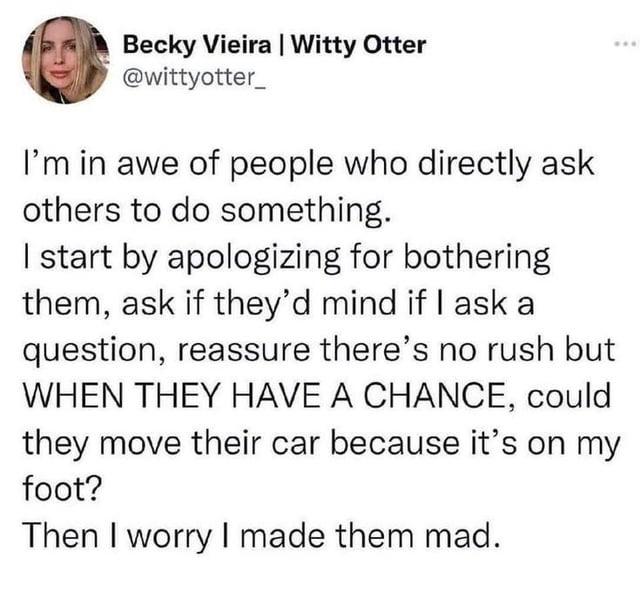 Becky Vieira | Witty Otter @wittyotter_ I'm in awe of people who directly ask others to do something. I start by apologizing for bothering them, ask if they'd mind if I ask a question, reassure there's no rush but WHEN THEY HAVE A CHANCE, could they move their car because it's on my foot? Then I worry I made them mad.