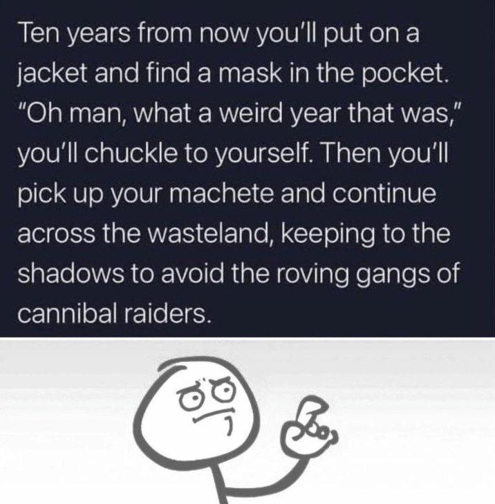 Ten years from now you'll put on a jacket and find a mask in the pocket. "Oh man, what a weird year that was," you'll chuckle to yourself. Then you'll pick up your machete and continue across the wasteland, keeping to the shadows to avoid the roving gangs of cannibal raiders.