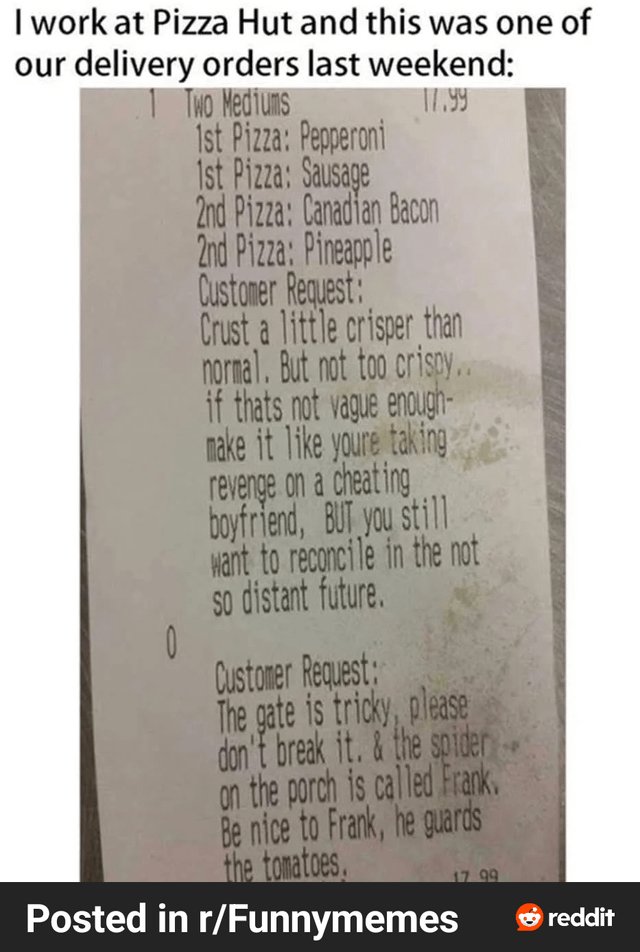 I work at Pizza Hut and this was one of our delivery orders last weekend: 1 Two Mediums 0 1st Pizza: Pepperoni 1st Pizza: Sausage 2nd Pizza: Canadian Bacon 2nd Pizza: Pineapple Customer Request: 17.99 Crust a little crisper than normal. But not too crispy.. if thats not vague enough- make it like youre taking revenge on a cheating boyfriend, BUT you still want to reconcile in the not so distant future. Customer Request: The gate is tricky, please don't break it. & the spider on the porch is called Frank. Be nice to Frank, he guards the tomatoes, Posted in r/Funnymemes 17.99 reddit