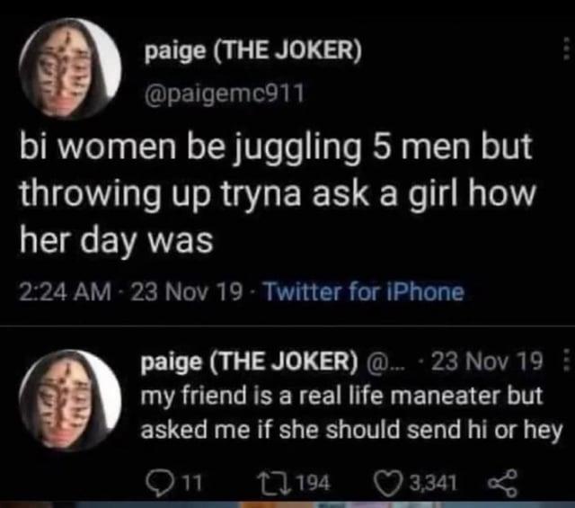 paige (THE JOKER) @paigemc911 bi women be juggling 5 men but throwing up tryna ask a girl how her day was 2:24 AM - 23 Nov 19 - Twitter for iPhone paige (THE JOKER) @... + 23 Nov 19 my friend is a real life maneater but asked me if she should send hi or hey 11 194 3,341