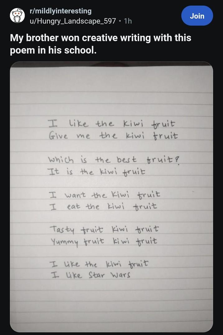 r/mildlyinteresting u/Hungry_Landscape_597 1h • My brother won creative writing with this poem in his school. I like the kiwi fruit Give me the kiwi fruit which is the best fruit? It is the kiwi fruit I want the Kiwi fruit eat the kiwi fruit I Tasty fruit Kiwi fruit Yummy fruit kiwi fruit. I like the kiwi fruit I like Star Wars Join