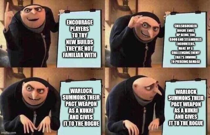 imgflip.com ENCOURAGE PLAYERS TO TRY NEW BUILDS THEY'RE NOT FAMILIAR WITH SWASHBUCKLER ROGUE ENDS UP BEING TOO GOOD AND STEAMBOLLS ENCOUNTERS, MAKE UP A CHALLENGING ENEMY THAT'S IMMUNE TO PIERCING DAMAGE WARLOCK SUMMONS THEIR PACT WEAPON SAU AND GIVES IT TO THE ROGUE WARLOCK SUMMONS THEIR PACT WEAPON ISAKUMI AND GIVES IT TO THE ROGUE