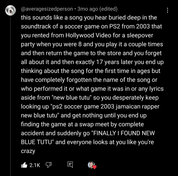 @averagesizedperson • 3mo ago (edited) this sounds like a song you hear buried deep in the soundtrack of a soccer game on PS2 from 2003 that you rented from Hollywood Video for a sleepover party when you were 8 and you play it a couple times and then return the game to the store and you forget all about it and then exactly 17 years later you end up thinking about the song for the first time in ages but have completely forgotten the name of the song or who performed it or what game it was in or any lyrics aside from "new blue tutu" so you desperately keep looking up "ps2 soccer game 2003 jamaican rapper new blue tutu" and get nothing until you end up finding the game at a swap meet by complete accident and suddenly go "FINALLY I FOUND NEW BLUE TUTU" and everyone looks at you like you're crazy 2.1K
