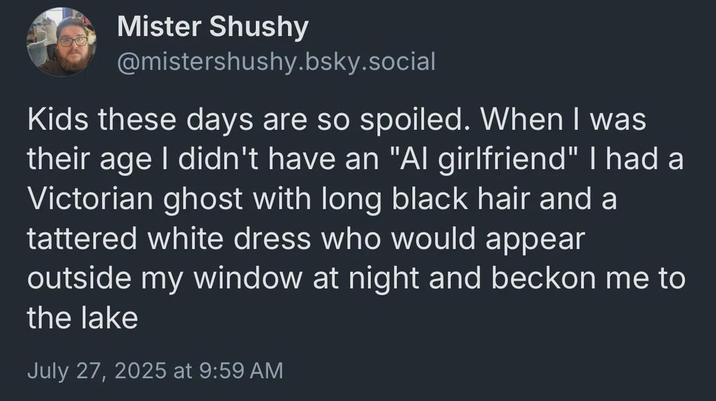 Mister Shushy @mistershushy.bsky.social Kids these days are so spoiled. When I was their age I didn't have an "Al girlfriend" I had a Victorian ghost with long black hair and a tattered white dress who would appear outside my window at night and beckon me to the lake July 27, 2025 at 9:59 AM