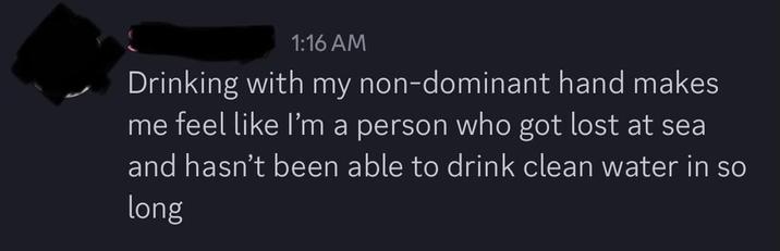 1:16 AM Drinking with my non-dominant hand makes me feel like I'm a person who got lost at sea and hasn't been able to drink clean water in so long