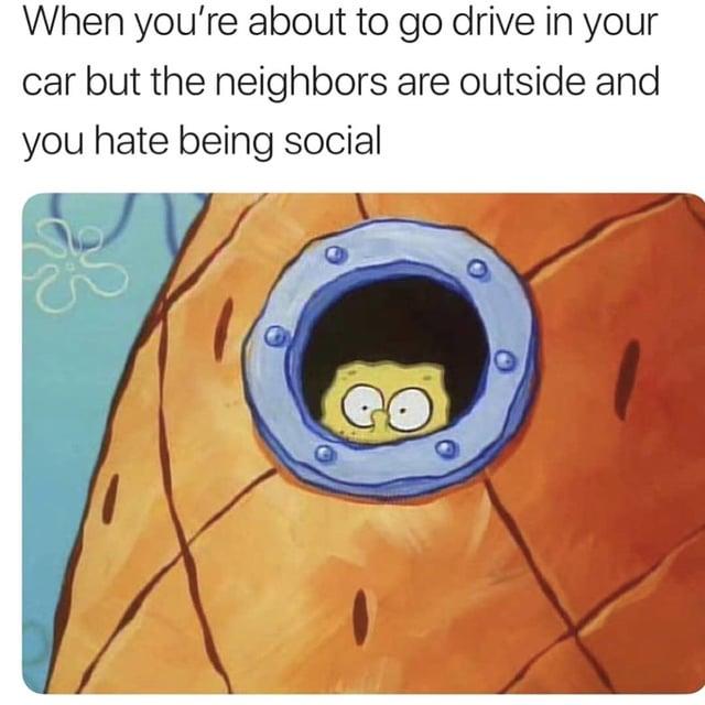 When you're about to go drive in your car but the neighbors are outside and you hate being social