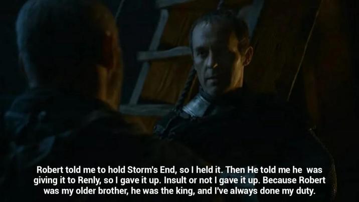 Robert told me to hold Storm's End, so I held it. Then He told me he was giving it to Renly, so I gave it up. Insult or not I gave it up. Because Robert was my older brother, he was the king, and I've always done my duty.