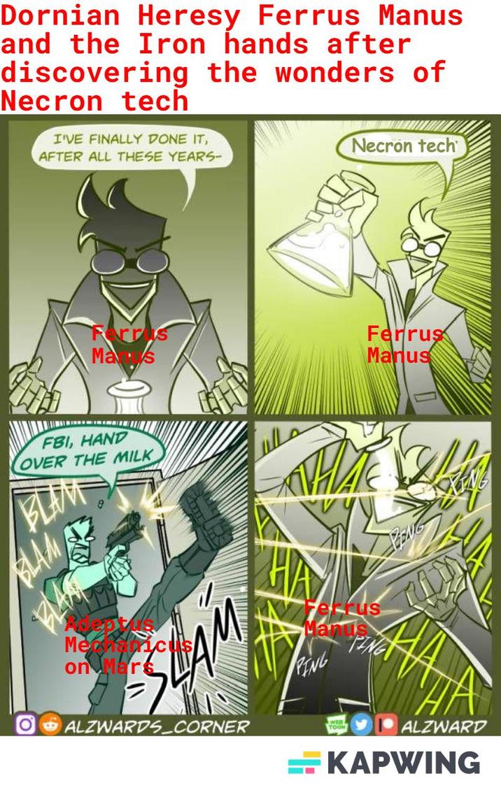 Dornian Heresy Ferrus Manus and the Iron hands after discovering the wonders of Necron tech I'VE FINALLY DONE IT, AFTER ALL THESE YEARS- Necron tech Ferris Mas Ferrus Manus FBI, HAND OVER THE MILK BLAN BLAME Menysticus on Mars SHAM OALZWARDS CORNER Manus PING PING TOON ALZWARD KAPWING