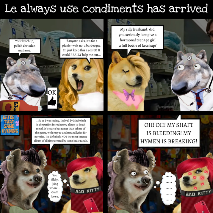 Le always use condiments has arrived Your ketchup, polish christian madame. If anyone asks, it's for a picnic- wait no, a barbecque. Er, just keep this a secret! It could REALLY help me out... My silly husband, did you seriously just give a hormonal teenage girl a full bottle of ketchup? KaTsu LATER THAT SAME EVENING OK ...So as I was saying, Indwell by Methwitch is the perfect introductory album to death metal. It's coarse but tamer than others of the genre, with easy to understand lyrics for normies. It's definitely NOT the most intense album of all time created by some indie rando. OH! OH! MY SHAFT IS BLEEDING! MY HYMEN IS BREAKING! You filthy, lying w----... God I love u. BAD KITTY BAD KITTY