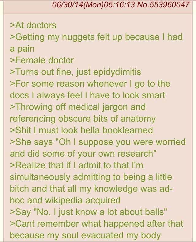 06/30/14(Mon)05:16:13 No.553960047 >At doctors >Getting my nuggets felt up because I had a pain >Female doctor >Turns out fine, just epidydimitis >For some reason whenever I go to the docs I always feel I have to look smart >Throwing off medical jargon and referencing obscure bits of anatomy >S--- I must look hella booklearned >She says "Oh I suppose you were worried and did some of your own research" >Realize that if I admit to that I'm simultaneously admitting to being a little bitch and that all my knowledge was ad- hoc and wikipedia acquired >Say "No, I just know a lot about balls" >Cant remember what happened after that because my soul evacuated my body