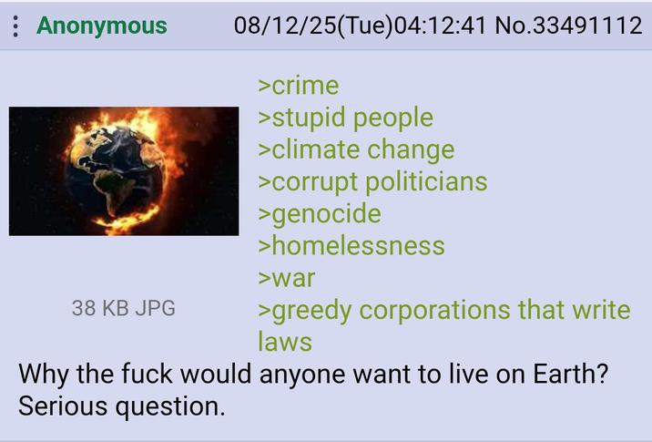 : Anonymous 38 KB JPG 08/12/25(Tue)04:12:41 No.33491112 >crime >stupid people >climate change >corrupt politicians >genocide >homelessness >war >greedy corporations that write laws Why the f--- would anyone want to live on Earth? Serious question.