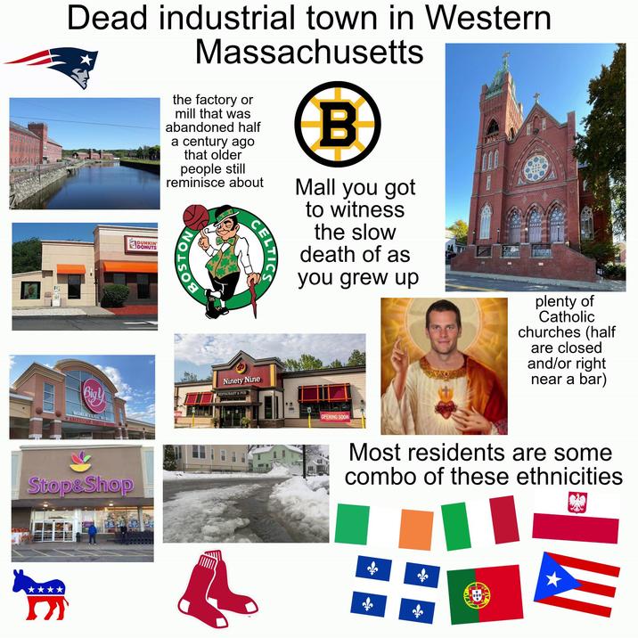 Dead industrial town in Western DUNKIN' DONUTS Massachusetts the factory or mill that was abandoned half a century ago that older people still reminisce about BOSTON CELTICS Ninety Nine RESTAURANT & PUB B Mall you got to witness the slow death of as you grew up plenty of Catholic churches (half are closed and/or right near a bar) WORLIE CLASS MARKE *AMERICAN FAMILY OWNED Stop&Shop OPENING SOON Most residents are some combo of these ethnicities 嗅