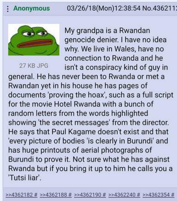 Anonymous 27 KB JPG 03/26/18(Mon)12:38:54 No.436211: My grandpa is a Rwandan genocide denier. I have no idea why. We live in Wales, have no connection to Rwanda and he isn't a conspiracy kind of guy in general. He has never been to Rwanda or met a Rwandan yet in his house he has pages of documents 'proving the hoax', such as a full script for the movie Hotel Rwanda with a bunch of random letters from the words highlighted showing 'the secret messages' from the director. He says that Paul Kagame doesn't exist and that 'every picture of bodies 'is clearly in Burundi' and has huge printouts of aerial photographs of Burundi to prove it. Not sure what he has against Rwanda but if you bring it up to him he calls you a 'Tutsi liar'. >>4362182 # >>4362188 # >>4362190 # >>4362240 # >>4362354 #