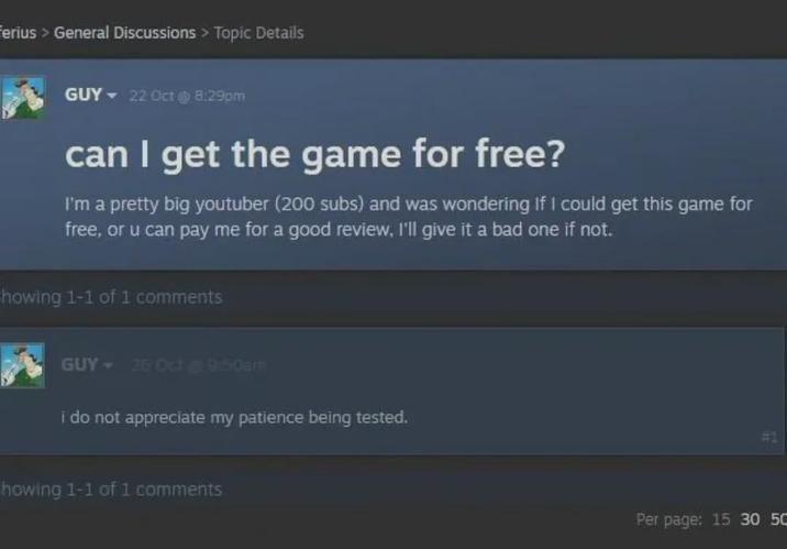 Ferius > General Discussions > Topic Details GUY 22 Oct @ 8:29pm can I get the game for free? I'm a pretty big youtuber (200 subs) and was wondering if I could get this game for free, or u can pay me for a good review, I'll give it a bad one if not. howing 1-1 of 1 comments GUY - 26 Oct 9:50am i do not appreciate my patience being tested. howing 1-1 of 1 comments #1 Per page: 15 30 50