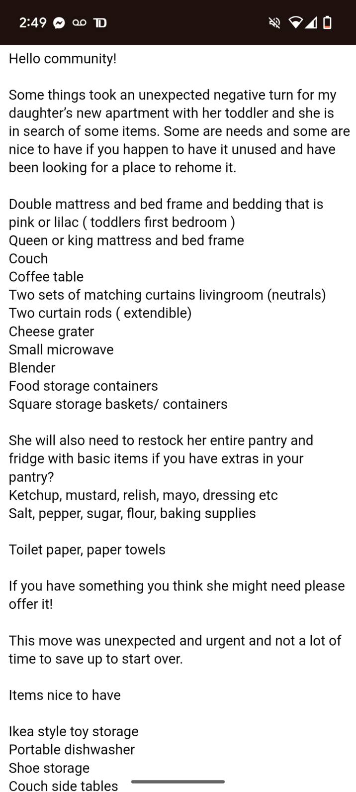 2:49 D 10 Hello community! Some things took an unexpected negative turn for my daughter's new apartment with her toddler and she is in search of some items. Some are needs and some are nice to have if you happen to have it unused and have been looking for a place to rehome it. Double mattress and bed frame and bedding that is pink or lilac (toddlers first bedroom) Queen or king mattress and bed frame Couch Coffee table Two sets of matching curtains livingroom (neutrals) Two curtain rods (extendible) Cheese grater Small microwave Blender Food storage containers Square storage baskets/ containers She will also need to restock her entire pantry and fridge with basic items if you have extras in your pantry? Ketchup, mustard, relish, mayo, dressing etc Salt, pepper, sugar, flour, baking supplies Toilet paper, paper towels If you have something you think she might need please offer it! This move was unexpected and urgent and not a lot of time to save up to start over. Items nice to have Ikea style toy storage Portable dishwasher Shoe storage Couch side tables