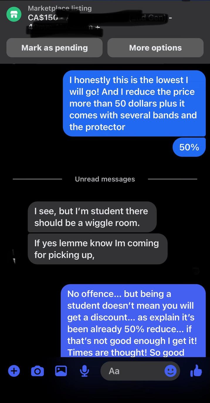 EC Marketplace listing CA$150 - Mark as pending + (2nd Gen)- More options I honestly this is the lowest | will go! And I reduce the price more than 50 dollars plus it comes with several bands and the protector Unread messages I see, but I'm student there should be a wiggle room. If yes lemme know Im coming for picking up, O 50% No offence... but being a student doesn't mean you will get a discount... as explain it's been already 50% reduce... if that's not good enough I get it! Times are thought! So good Aa
